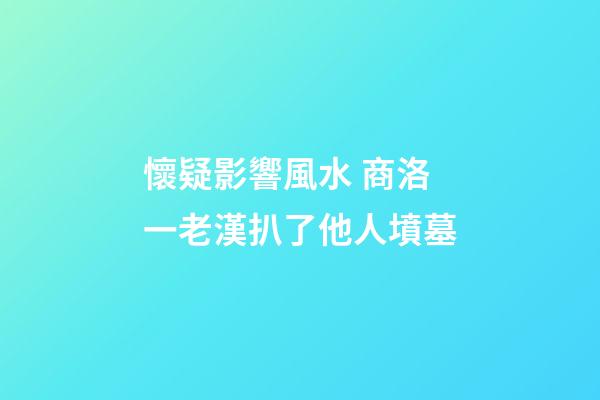 懷疑影響風水 商洛一老漢扒了他人墳墓